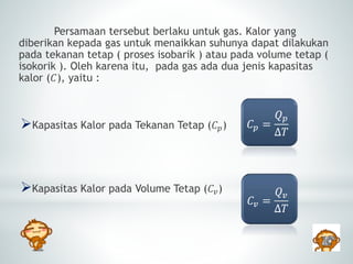 Persamaan tersebut berlaku untuk gas. Kalor yang 
diberikan kepada gas untuk menaikkan suhunya dapat dilakukan 
pada tekanan tetap ( proses isobarik ) atau pada volume tetap ( 
isokorik ). Oleh karena itu, pada gas ada dua jenis kapasitas 
kalor (퐶), yaitu : 
Kapasitas Kalor pada Tekanan Tetap (퐶푝) 
Kapasitas Kalor pada Volume Tetap (퐶푣) 
퐶푝 = 
푄푝 
Δ푇 
퐶푣 = 
푄푣 
Δ푇 
 
