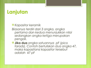 Lanjutan
 Kapasitor keramik
Biasanya terdiri dari 3 angka, angka
pertama dan kedua menunjukkan nilai
sedangkan angka ketiga merupakan
pengali.
 Jika dua angka satuannya pF (pico
farads). Contoh bertuliskan dua angka 47,
maka kapasitansi kapasitor tersebut
adalah  47 pF
 