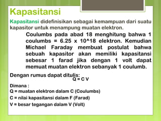 Kapasitansi
Kapasitansi didefinisikan sebagai kemampuan dari suatu
kapasitor untuk menampung muatan elektron.
Coulumbs pada abad 18 menghitung bahwa 1
coulumbs = 6.25 x 10^18 elektron. Kemudian
Michael Faraday membuat postulat bahwa
sebuah kapasitor akan memiliki kapasitansi
sebesar 1 farad jika dengan 1 volt dapat
memuat muatan elektron sebanyak 1 coulumb.
Q = C V
Dimana :
Q = muatan elektron dalam C (Coulumbs)
C = nilai kapasitansi dalam F (Farad)
V = besar tegangan dalam V (Volt)
Dengan rumus dapat ditulis:
 