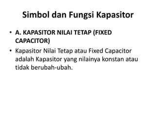 Simbol dan Fungsi Kapasitor
• A. KAPASITOR NILAI TETAP (FIXED
CAPACITOR)
• Kapasitor Nilai Tetap atau Fixed Capacitor
adalah Kapasitor yang nilainya konstan atau
tidak berubah-ubah.
 