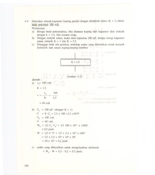 4-9. Diketahui sebuah kapasitor keping parale1dengan die1ektrikudara (K = 1) diberi
btoa porensial100 volt.
Pertanyaan;
a) Berapa beda potensialnya, bila diantara keping dari kapasitor diisi e1ektrik
dengan k =2,5, bila muatan tetap.
b) Dengan e1ektrik udara, maka nilai kapasitas 100 J.lF,berapa energi kapasitor
untuk e1ektrik K = 1 dan K =2,5.
e) Dianggap tidak ada gesekan, tentukan usaha yang dibutuhkan untuk menarik
die1ektrik dari antara keping-keping terseb4t
K=2,5
Gambar 4-12
Jawab :
a) vo= 100 volt
K = 2,5
Vo 100
V=-=-
K 2,5
= 40 volt
b) Co = 100J.lF.(denganK = 1)
C = K Co= 2,5 x 100=2,5 xlO-4f
Vo = 100volt
V = 40 volt
Wo = 1/2 CoV0.2= 112100x 10-6X(100)2
= 0,5joule
W = 1/2 C V2= 1/2 x 2,5 x 1()4x (40)2
= 1/2x 2,5 x 1()4x 168x 102
=20 x 10-2= 0,2joule
e) usaha yang dibutuhkan untuk menge1uarkan die1ektrik
= Wo - W = 0,5 - 0,2 = 0,3 joule.
104
 