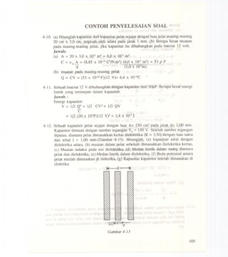 CONTOH PENYELESAIAN SOAL
4-10. (a) Hitunglah kapasitas dari kapasitas pelat sejajar dengan luas julat masing-masing
20 em x 3,0 em, terpisah oleh udara pada jarak 1 mm. (b) Berapa besar muatan
pada masing-masing pelat, jika kapasitas itu dihubungkan pada baterai 12 volt.
Jawab:
(a) A =20 x 3,0 X 10-4m2 =6,0 x 10-3m2
C =Eo A = (8,85 X 10-12CZ/N.m2)(6,0 x 10-3m2) = 53 p F
d (1,0 x 1O-3m)
(b) muatan pada masing-masingpelat
Q = CV =(53 X 10-12F)(12 V)= 6,4 x lO-IOC
4-11. Sebuah baterai 12 V dihubungkan dengan kapasitor dari 20J-lF.Berapa besar energi
listrik yang tersimpan dalam kapasitor.
Jawab :
Energi kapasitor:
V = 1(2 Q2 = 1/2 CV2 = 1/2 QV
C
= 1/2 (20 x 1O-6F)(12V)Z= 1,4 x 10-3J
4-12. Sebuah kapasitor pelat sejajar dengan luas A= 250 cm2pada jarak d= 2,00 mm.
Kapasitor dimuati dengan sumber tegangan Vo= 150 V. Setelah sumber tegangan
diputus, diantara pelat dimasukkan kenas dielektrika (K = 3,50)denganluas sarna
dan tebal 1 = 1,00 mm.(Garnbar 4-13). Hitunglah. (a) kapasitas awal dengan
dielektrika udara, (b) muatan dalarn pelat sebelum dimasukkan dielektrika kenas,
(e) Muatan induksi pada sisi dielektrika, (d) Medan listrik dalarn ruang diantara
pelat dan dielektrika, (e) Medan listrik dalam dielektrika, (f) Beda potensial antara
pelat setelah dimasukan di elektrika, (g) Kapasitas kapasitor setelah dimasukan di
elektrika
~Itl~
t
Gambar 4-13
105
 
