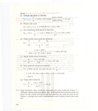 Jawab :
(~) S~~l1m Quabtban di elektrika
A (2,50 x 1O-2m2)
Co= Eo= - = (8,85 X 10-12C2.m) = 111 pF
d (2,00 x 1O-3m)
(b) Muatan pada pelat
Q =CoVo=(1,11 x 1O-IOF)(150V) = 1,66 X lO-sC
(c) Dari persamaan (4-8) dan (4-9) diperoleh:
1 1.
Q. d =Q (1 - - ) =(1,66 x IQ-8C)(1 - - ) = 1,19 X lO-sCIn
K 3~
(d) Medan listrik antara pelat dan dielektrik
Vo Q Q
E =- = =-o
Cod Eo~' d EoA
d
( 1,66 x IQ-8C)
= =7,50 x lQ4VIm
(8,85 X 10-12C2) (2,50 X 1O-2m2)
(e) Medan listrik dalam dielektrika
Eo 7,50 x I()4 VIm
E = - = = 2,14 X 104VIm
d K 3,50
(t) Beda potensial setelah ada dielektrik
t
V = -J E.de =E (d - t) - Ei =Eo (d - t + - )
K
=(7,50 I()4 VIm) (1,00 x 1O-3m+ 1,00 x 1O-3ml3,50)
=96,4 V
(g) Tanpa beban dielektrik
Q 1,66 x IQ-8C
C =- = = 172 pF
K 96,4 V
4-13. Suatu kondensor udara, terdiri-dari dua buah pelat yang berdekatan dengan C =
1000 JlJ.lF.Muatan pada pelat adalah IJlC, (a) Berapakah beda potensial antara dua
pelat? (b) Jika muatan konstan, berapa beda potensial jika jarak dua pelat di dua
kalikan. (c) Berapa besar usaha yang diperlukan untuk mendua kalikan jarak pelat
itu?
106
 