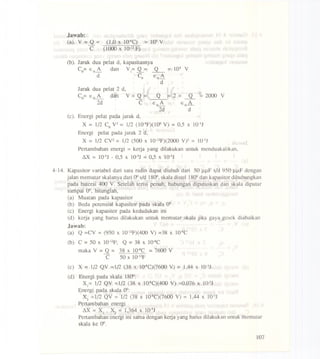 Jawab:
(a). V = Q =
C
(1.0 x 1O-6C)
(1000 x 10-12F)
= 103V
(b). Jarak dua pelat d. kapasitasnya
C = E A dan V = Q = Q = 103 V00_ 1__
d Co Eo~
d
Jarak dua pelat 2 d.
C = E A dan V = Q =o 0_ _
2d C
Q
EoA
2d
= 2 = ~ = 2000 V
EoA
d
(c)_ Energi pel&t pada jarak d,
X = 1/2 CoV2= 1/2 (10-9F)(106V) = 0,5 X 1O-3J
Energi pelat pada jarak 2 d.
X = 1/2 CV2 = 1/2 (500 x 1O-12F)(2000Vf = 10-3J
Pertarnbahan energi = kerja yang dilakukan untuk rnenduakalikan.
LlX = 1O-3J- 0.5 X 1O-3J= 0,5 X 1O-3J
4-14. Kapasitor variabel dari satu radio dapat diubah dari 50 J.lJ.lFsid 950 J.lJ.lFdengan
jalan rnernutarskalanya dari 00sid 1800,skala distel 1800dan kapasitor dihubungkan
pada baterai 400 V. Setelah terisi pcnuh, hubungan diputuskan dan skala diputar
sarnpai 00. hitunglah.
(a) Muatan pada kapasitor
(b) Beda potensial kapasitor pada skala 00
(c) Energi kapasitor pada kedudukan ini
(d) kerja yang hams dilakukan untuk rnernutar skala jika gaya gesek diabaikan
Jawab:
(a) Q =CV = (950 x 1O-l2F)(400V) =38 x 1O-sC
(b) C = 50 x 1O-l2F; Q= 38 X 1O-sC
rnaka V = Q = 38 X 1O-sC = 7600 V
C 50 x 10-l2F
(c) X = 1/2 QV =112 (38 x 1O-sC)(7600 V) = 1,44 X 1O-3J
(d) Energi pada skala 1800:
Xl= 1/2 QV =1/2 (38 x 1O-SC)(400 V) =0.076 x 1O-3J
Energi pada skala 00:
X2 =1/2 QV = 112 (38 x 1O-SC)(7600 V) = 1,44 X 1O-3J
Pcrtarnbahan energi
LlX = Xl . X2 = 1,364 X 1O-3J
Pertambahan energi ini sarna dengan kerja yang hams dilakukan untuk rnernutar
skala ke 00.
107
 
