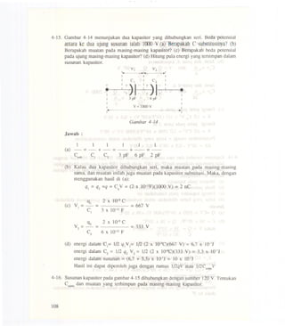 4-15. Garnbar 4-14 menunjukan dua kapasitor yang dihubungkan serio Beda potensial
antarake duaujungsusunanialah l(xx) V.(a) BerapalcahC substitusinya?(b)
Berapakah muatan pada masing-masing kapasitor? (c) Berapakah beda potensial
pada ujung masing-masing kapasitor? (d) Hitung pula energi yang tersimpan dalam
susunan kapasitor.
Gambar 4-14
Jawab :
111 1 .11
(a) - == - + - == - + - ==-
ClUb C) C2 3 pF 6 pF 2 pF
(b) Kalau dua kapasitor dihubungkan seri, maka muatan pada masing-masing
sarna, dan muatan inilah juga muatan pada kapasitor substitusi. Maka, dengan
menggunakan hasil di (a):
q) == q2 ==q==CqV ==(2 X 1O')2F)(1000 V) ==2 nC
(d) energi dalam C)== 1(2 q.V.== 1(2 (2 x 1O'9C)(667V) == 6,7 X 1O.7J
energi dalarn C2 == 1/2 q2 V 2 == 1/2 (2 x 1O.9C)(333V) == 3,3 X 1O.7J
energi dalam susunan == (6,7 + 3,3) x 1O.7J== 10 X 1O.7J
HasH ini dapat diperoleh juga dengan rumus l(2qV atau 112CsubslV
4-16. Susunan kapasitor pada garnbar 4-15 dihubungkan dengan sumber 120 V. Tentukan
Csubsldan muatan yang terhimpun pada masing-masing kapasitor.
108
VI v2
I... . I... .1
I I I
1 c. 1 c2 I
-j-
:-j-)I-
1
. I
.1 -j- - -j- - 1
1 3pF 6pF 1
1 I
1 V =1000 V I
I- -I
(c) V == q)
2 x 10.9 C
) -==
C) 3 X 10.)2 F
== 667 V
V == q2
2 X 10-9 C
2 - ==
C2 6 X 10.)2 F
== 333 V
 
