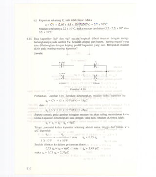 (c) Kapasitas sekarang Er kali lebih besar. Maka
q = Cv = (2,60x 4,4 x tQ-IIF)(500V) = 5,7 x lo-HC
Muatan sebelurnnya 2,2 x lO-sC, rnaka rnuatan tarnbahan (5,7 - 2,2) x 10.8atau
3,5 x lO-sC
4.18 Dua kapasitor 3J.LFdan 4J.LFsccara terpisah diberi rnuatan dengan rncng-
hubungkannya pada surnber 6V. Sesudah dilepas dari batere, keping negatif yang
satu dihubungkan dengan keping positif kapasitor yang lain. Berapakah rnuatan
akhir pada rnasing-rnasing kapasitor?
Jawab:
A
--
a-" +
. B
-" T
-" +
<a> Scbelum (b) s..udah
Gambar 4.16
Perhatikan Gambar 4.16. Sebelurn dihubungkan, rnuatan kedua kapasitor itu:
q3 = CV = (3 X 1O-6F)(6V) = 18J.LC
dan
<L =CV = (4 X 1O-6F)(6V) =24J.LC
Seperti tarnpak pada garnbar sebagian rnuatan itu akan saling rneniadakan kalau
kedua kapasitor dihubungkan satu dengan yang lain. Muatan akhimya ialah:
q3 + q4 = q4 - q3 = 6J.LC
Tetapi: potensial kedua kapasitor sekarang adalah sarna, hingga dari rurnus V =
q/C diperolch
q3 q4
= atau
3 X 1O.6F 4 X 1O.6F
Setelah diisikan ke dalarn persarnaan diatas:
0,75 q4 + <L= 6J.LC atau <L =3,43 J.LC
rnaka q3 = 0,75 <L= 2,57J.LC
110
 