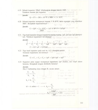 4.19. Sebuah kapasitor 200llF dihubungkan dengan baterei 100Y.
Tentukan muatan plat kapasitor.
Jawab:
Q =CY =200 x 1O-12Fx 100y =2 X lO-sC
4.20 Sebuah kapasitor mempunyai muatan 5 X lO-4C,beda tegangan yang diberikan
3OOY.Berapakah kapasitansinya!
Jawab:
C =QN =5 x lO-4C= 1,67X 10-6F = 1,67J.lF
300Y
4.21 Tiga buah kapasitor dengan kapasitansi masing-masing: 11lF;2J.lFdan 31lFdirangkai
serio Tentukan kapasitansi ekivalennya!
Jawab:
1 1 1 1 1 1 1 11
-=-+-+-=-+-+-=-
C C1 C2 C3 1IlF 21lF 31lF 61lF
C =6/11 J.lF=0,545J.lF.
4.22 Tiga buah kapasitor pada soal no. 4.21 dirangkai paralel.
Tentukan kapasitansi ekivalennya?
.Jawab:
4.23 Kapasitor pe1at sejajar mempunyai kapasitansi 21lF diudara, dan 4,61lF dalam
bensena. Berapakah tetapan dielektrik bensena?
Jawab:
Jika C berbanding lurus dengan K, secara umum:
C1 C2
---
k I = k udara = 1
4,5J.lF = 2,3
~ = 2J.lF
III
 