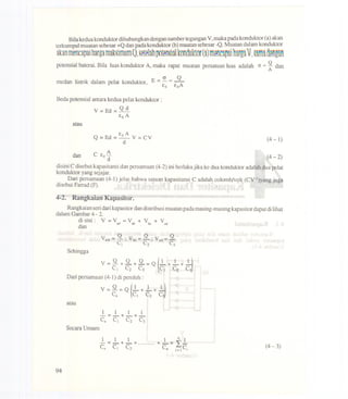 Bila kedua konduktor dihubungkan dengan sumber tegangan V, maka pada konduktor (a) akan
terkumpul muatan sebesar +Q dan pada konduktor (b) muatan sebesar -Q.Muatandalamkonduktor
arm mencapaiharRamak~imurnQ,~~121nhJX)~mi91konduktor(~)m~ne~D~i'nnrgQ1, ~nmQo~ngnn
potensial baterai. Bila luas konduktor A, maka rapat muatan persatuan luas adalah cr= g danA
medan listrik dalam pelat konduktor, E =~ = QAEo Eo
Beda potensial antara kedua pelat konduktor :
Y=Ed=Qd
EoA
atau
Eo A
Q = Ed= - Y = CY
d (4- 1)
A
dan C Eo- (4-2)d
disini C disebut kapasitansi dan persamaan (4-2) ini berlakujika ke dua konduktor adalah dua pelat
konduktor yang sejajar.
Dari persamaan (4-1) jelas bahwa satuan kapasitansi C adalah colomb/volt (Cy-l)yang juga
disebut Farrad (F).
4-2. Rangkaian Kapasitor.
Rangkaian seri dari kapasitor dan distribusi muatan pada masing-masing kapasitor dapat di lihat
dalam Gambar 4 - 2.
~~ini: V = Yad = Vab + Vbe + Vcd
Y -Q. y -Q. y -Qab--, bc--, cd--
C, Cz C3
Sehingga
atau
1 1 1 1-=-+-+-
C. C, Cz C3
Secara Umum
1 1 1 1 n 1
-=-+-+ +-= I-
C. c, Cz Cn i=' C, (4 - 3)
94
 