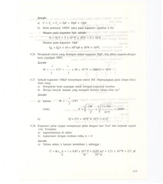 Jawab:
a) C = C1 =C2 =5pF + IOpF = 15pF.
b) Beda potensial l000V sama pada kapasitor (gambar 4.18)
Muatan pada kapasitor 5pF, adalah:
Q =QIV =5 x 1O-'2Fx lQ3V=5 x 1O-9C
Muatan pada kapasitor 1OpF:
Q2 =Q2V =10 x 1O-'ZpfX 103V= 1O-8C
4.26 Berapakah enersi yang disimpan dalam kapasitor 50pF, bila diberi muatan dengan
beda tegangan 200V.
Jawab:
1 1
W =- CY2=- x 50 x 1O-'2fX (200Y)2 = 1O-6J
2 2
4.27 Sebuah kapasitor l00~ menyimpan enersi 50J. Dipergunakan pada lampu kilat!
flash lamp.
a) Berapakah beda tegangan untuk mengisi kapasitor tersebut.
b) Berapa banyak muatan yang mengalir melalui lampu kilat itu?
Jawab:
maka
1
W--Cy2
~- 2 V 2W ~ 2 x 501 ~ IOOOV
V = 1O-4fC
a) karena
b) Q =Cy = 1O-4f X lQ3Y =O,IC
4.28 Kapasitor pelat sejajar mempunyai pelat dengan luas 5em2 dan terpisah sejauh
lem. Tentukan:
a) kapasitansinya di udara
b) kapasitansi dengan medium mika, k =6
Jawab:
a) Dalam udara, k hampir mendekati I, sehingga :
C =KEo A = 1 x 8,85 X 10-12F x (0,05 m)2 =2,21 x 1O-lOf=221 pf
d. ---m- 1Q-4m
113
 