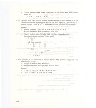b) Dcngan medium mika, maka kapasitasnya 6 kali lebih besar dari medium
udara,jadi ;
C =6 X 221 pF = 1326 pF
4.29 Kapasitorpelat 1OJ.LFdenganmediumudaradihubungkanpada sumber50 Y dan
kemudian dilepaskan a) Berapakah muatan dan beda tegangan kapasilor? b) Jika
medium diganti Teflon (k =2,1). Berapakah muatan dan beda tegangannya?
Jawab :
a) Mualan kapasitor : Q =CV = 10 x IQ-6Fx 50V =5 X 104 C.
Setelah dilepaskan beda tegangannya tetap 50V.
b) Adanya medium yang berbeda, tidak merubah mualan kapasitor.
Kapasilansi dengan medium Teflon adalah :
C2 =~ C1
k1
Jadi beda tegangan :
Y=-.!L= k Q2 __
C2 ~ C.
Y=Q/C
= k V = 1 x 50Y...::J.. _
~ 2,1
=23,8 Y.
4.30 Kapasitor 20 J.lF dihubungkan dengan baterei 45Y melalui rangkaian yang
resistansinya 2000.Q .
a) Berapakah muatan akhir, kapasitor?
b) Berapa lama untuk mencapai 63% muatan akhir?
Jawab :
a) Q =CV =20 X 10 -6F X 45 Y =9 X 104 C
b) 1 = RC = 2000 .Q X 20 X IQ-6F = 0,04 .
114
 
