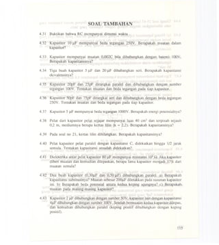SOAL TAMBAHAN
4.31 Buktikan bahwa RC mempunyai dimensi waktu .
4.32 Kapasitor 10).1F mempunyai beda tegangan 250Y. Berapakah muatan dalam
kapasitor?
4.33 Kapasitor mempunyai muatan 0,OO2Cbila dihubungkan dengan baterei l00Y.
Berapakah kapasitansinya?
4.34 Tiga buah kapasitor 5 j.1Fdan 20).1F dihubangkan serio Berapakah kapasitansi
ekivalensinya?
4.35 Kapasitor 20pF dan 25pF dirangkai paralel dan dihubungkan dengan sumber
tegangan l00Y. Tentukan muatan dan beda tegangan pada tiap kapasitor.
4.36 Kapasitor 50pF dan 75pF dirangkai seri dan dihubungkan dengan beda tegangan
250Y. Tentukan muatan dan beda tegangan pada tiap kapasitor.
4.37 Kapasi~or5 J.lFmempunyai beda tegangan l000Y. Berapakah energi potensialnya?
4.38 Pelat dari kapasitor pelat sejajar mempunyai luas 40 cm2 dan lerpisah sejauh
0,2 m, mediumnya berupa kertas lilin (k =2,2). Berapakah kapasitansinya?
4.39 Pada soal no 21, kertas Hlin dihilangkan. Berapakah kapasitansinya?
4.40 Pelat kapasitor pelat paralel dengan kapasitansi C, didekatkan hingga 1/2 jarak
semula. Tentukan kapasitansi sesudah didekatkan?
4.41 Dielektrika antar pelat kapasitor 80 J.1F,mempunyai resistansi 109Q. Jika kapasitor
diberi muatan dan kemudian dilepaskan, berapa lama kapasitor menjadi 37% dari
muatan semula?
4.42 Dua buah kapasitor (0,30).1Fdan 0,50 ).1F)dihubungkan paralel. a) Berapakah
kapasitansi subsitusinya? Muatan sebesar 2OOJ.lFdiletakkan pada susunankapasitor
ini. b) Berapakah beda potensial antara kedua keping ujungnya? c) Berapakah
muatan pada masing-masing kapasitor?
4.43 Kapasitor 2 J.lFdihubungkan dengan somber 50Y; kapasitor lain dengan kapasitansi
4j.1Fdihubungkan dengan sumber l00Y. Setelah bermuatan kedua kapasitor dilepas,
dan kemudian dihubungkan paralel (keping positif dihubungkan'dengan keping
positif).
115
 