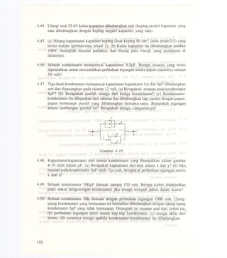 4.44 Ulangi soal 25-43 kalau kapasitor dihubungkan seri (keping positif kapasitor yang
satu dihubungkan dengan keping negatif kapasitor yang lain).
4.45 (a) Hitung kapasitansi kapasitor keping (luas keping 80 cm2;jarak pisah 0,5) yang
berisi malam (permitivitas relatif 2); (b) Kalau kapasitor itu dihubungkan sumber
100V, hitunglah muatan padanya, dan hitung pula energi yang tersimpan di
dalamnya.
4.46 Sebuah kondensator mempunyai kapasitansi 8,5J.lF.Berapa muatan yang harns
dipindahkan untuk merendahkan perbedaan tegangan antara papan-papannya sampai
50 volt?
4.47 Tiga buah kondensator mempunyai kapasitansi-kapasitansi 8,8dan 4J.lFdihubungkan
seri dan dipasangkan pada saluran 12volt. (a) Berapakah muatan pada kondensator
4~F? (b) Berapakah jumlah tenaga dari ketiga kondensator? (c) Kondensator-
kondensator itu dilepaskan dari saluran dan dihubungkan lagi paralel dengan papan-
papan bermuatan positif yang dihubungkan bersama-sama. Berapakah tegangan
antara sambungan paralel ini? Berapakah tenaga campurannya?
4
x 4 y
Gambar 4-19
4.48 Kapasitansi-kapasitansi dari semua kondensator yang ditunjukkan dalam gambar
4-19 ialah dalam J.lF.(a) Berapakah kapasitansi ekivalen antara x dan y? (b) Jika
muatan pada kondensator 5J.lFialah l2~ coul, berapakah perbedaan tegangan antara
x dan a?
4.49 'Sebuah kondensator 500J.lFdimuati sampai 120 volt. Berapa kalori ditimbulkan
.pada waktu pengosongan kondensator jika tenaga menjadi panas dalam kawat?
4.50 Sebuah kondensator 20~ dimuati dengan perbedaan tegangan 1000 volt. Ujung-
ujung kondensator yang bermuatan ini kemudian dihubungkan dengan ujung-tijung
kondensator 5J.lFyang tidak bermuatan. Hitunglah (a) muatan asal dari sistim itu,
(b) perbedaan tegangan akhir antara tiap-tiap kondensator, (c) tenaga akhir dari
sistim, (d) turnnnya tenaga apabila kondensator-kondensator itu dihubungkan.
116
 