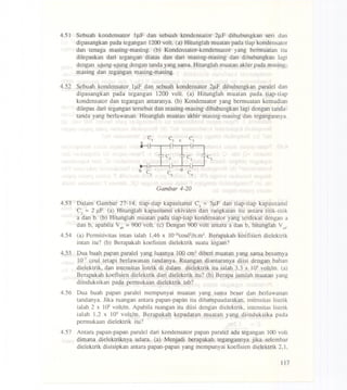 4.51 Sebuah kondensator lJ..tFdan sebuah kondensator 2J..lFdihubungkan seri dan
dipasangkan pada tegangan 1200 volt. (a) Hitunglah muatan pada tiap kondensator
dan tenaga masing-masing. (b) Kondensator-kondensator yang bermuatan itu
dilepaskan dari tegangan diatas dan dari masing-masing dan dihubungkan lagi
dengan ujung-ujung dengan tanda yang sarna. Hitunglah muatan akhir pada masing-
masing dan tegangan masing-masing.
4.52 Sebuah kondensator IJ..lFdan sebuah kondensator 2J..lFdihubungkan paralel dan
dipasangkan pada tegangan 1200 volt. (a) Hitunglah muatan pada tiap-tiap
kondensator dan tegangan antaranya. (b) Kondensator yang bermuatan kemudian
dilepas dari tegangan tersebut dan masing-masing dihubungkan lagi dengan tanda-
tanda yang berlawanan. Hitunglah muatan akhir masing-masing dan tegangannya.
Gambar 4-20
4.53 Dalam Gambar 27-14, tiap-tiap kapasitansi C3 =3J..lFdan tiap-tiap kapasitansi
C2 =2 J..lF.(a) Hitunglah kapasitansi ekivalen dari rangkaian itu antara titik-titik
a dan b. (b) Hitunglah muatan pada tiap-tiap kondensator yang terdekat dengan a
dan b, apabila Vab= 900 volt. (c) Dengan 900 volt antara a dan b, hitunglah Vcd'
4.54 (a) Permitivitas intan ialah 1,46 x lO.lOcouF/n.m2.Berapakah koefisien dielektrik
intan itu? (b) Berapakah koefisien dielektrik suatu logarn?
4.55 Dua buah papan paralel yang luasnya 100 cm2diberi muatan yang sarna besamya
10.7coul tetapi berlawanan tandanya. Ruangan diantaranya diisi dengan bahan
dielektrik, dan intensitas listrik di dalarn dielektrik itu ialah 3,3 x 105volt/m. (a)
Berapakah koefisien dielektrik dari dielektrik itu? (b) Berapa jumlah muatan yang
diinduksikan pada permukaan dielektrik tsb?
4.56 Dua buah papan paralel mempunyai muatan yang sama besar dan berlawanan
tandanya. Jika ruangan antara papan-papan itu dihampaudarakan, intensitas'listrik
ialah 2 x 105volt/m. Apabila ruangan itu diisi dengan dielektrik, intensitas listrik
ialah 1,2 x 105 volt/m. Berapakah kepadatan muatah yang diinduksika pada
permukaan dielektrik itu?
4.57 Antara papan-papan paralel dari kondensator papan paralel ada tegangan 100 volt
dimana dielektriknya udara. (a) Menjadi berapakah tegangannya jika selembar
dielektrik disisipkan antara papan-papan yang mempunyai koefisien dielektrik 2,I,
117
 