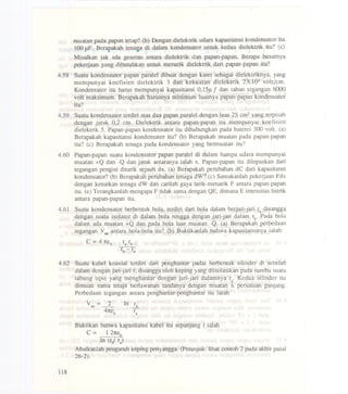 muatan pada papan tetap? (b) Dengan dielektrik udara kapasitansi kondensator itu
100 pF. Berapakah tenasa di dalarn kondensator untuk kedua dielektrik itu? (e)
Misalkan tak ada geseran antara dielektrik dan papan-papan, Berapa besamya
pekeIjaan yang dibutuhkan untuk menarik dielektrik dari papan-papan itu?
4.58 Suatu kondensator papan paralel dibuat dengan karet sebagai dielektriknya, yang
mempunyai koefisien dielektrik 3 dan kekuatan dielektrik 2X105 volt/em.
Kondensator itu harus mempunyai kapasitansi 0,15~ f dan tahan tegangan 6000
volt maksimum. Berapakah harusnya minimum luasnya papan-papan kondensator
itu?
4.59 Suatu kondensator terdiri atas dua papan paralel dengan luas 25 em2yang terpisah
dengan jarak 0,2 em. Dielektrik antara papan-papan itu mempunyai koefisien
dielektrik 5. Papan-papan kondensator itu dihubungkan pada baterei 300 volt. (a)
Berapakah kapasitansi kondensator itu? (b) Berapakah muatan pada papan-papan
itu? (e) Berapakah tenaga pada kondensator yang bermuatan itu?
4.60 Papan-papan suatu kondensator papan paralel di dalam harnpa udara mempunyai
muatan +Q dan -Q dan jarak antaranya ialah x. Papan-papan itu dilepaskan dari
tegangan pengisi ditarik sejauh dx. (a) Berapakah perubahan dC dari kapasitansi
kondensator? (b) Berapakah perubahan tenaga dW? (e) Sarnakanlah pekerjaan Fdx
dengan kenaikan tenaga dW dan earilah gaya tarik-menarik F antara papan-papan
itu. (e) Terangkanlah mengapa F tidak sarna dengan QE, dimana E intensitas listrik
antara papan-papan itu.
4.61 Suatu kondensator berbentuk bola, terdiri dari bola dalarn berjari-jari ra disangga
dengan suatu isolator di dalarn bola rongga dengan jari-jari dalarn rb' Pada bola
dalarn ada muatan +Q dan pada bola luar muatan -Q. (a) Berapakah perbedaan
tegangan Vabantara bola-bola itu? (b) Buktikanlah bahwa kapasitansinya ialah:
C =4 1teo ra rb
r-:-rb a
4.62 Suatu kabel koaxial terdiri dari penghantar padat berbentuk silinder di sebelah
dalam dengan jari-jari r, disangga oleh keping yang diisolasikan pada sumbu suatu
tabu~g tipis yang menghantar dengan jari-jari dalamnya rb. Kedua sHinder itu
dimuati sarna tetapi berlawanan tandanya dengan muatan A. persatuan panjang.
Perbedaan tegangan antara penghantar-penghantar itu ialah
v = 2ab _
41teo
In ~
ra
Buktikan bahwa kapasitansi kabel itu sepanjang I ialah
C = 1 21teo
In (rJ ra)
Abaikanlah pengaruh keping penyangga. (Petunjuk: lihat eontoh 2 pada akhir pasal
26-2).
118
 