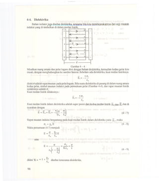 4-4. Dielektrika
Bahanisolatorjuga di~blt dielcktrika,terutamabilakitamembicarakannyadarisegimuatan
induksiyangdi timbulkandidalammedanlistrik.
d
Gambar 4 - 4
Misalkan ruang antara dua pelat logam diisi dengan bahan dielektrika, kemudian kedua pelat kita
muati, dengan menghubungkan ke sumber baterai. Sebelum ada dielektrika, kuat medan listriknya:
- ~ CJj
Ei =- 1 -
£0
disini (Jadalah rapatrnuatan pada pelat logam. Bila suatudielektrika dipasang di dalam ruang antara
kedua pelat, timbul muatan induksi pada permukaan pelat (Gambar 4-4), dan rapat muatan listrik
induksinya adalah CJ1
Kuat medan listrik induksinya :
Kuat medan listrik dalam dielektrika adalah super posisi dari kedua medan listrik Eo dan El dan di
nyatakan dengan
- - - ,,
(
CJ
~
.
E=Eo+Ei=-i __ J
£0 £0
(4-7)
Rapat muatan induksi bergantung pada kuat medan listrik dalam dielektrika yaitu Ei' maka
CJi =XeE (4-8)
Maka persamaan (4-7) menjadi
E = CJ _ Xe E
£0 £0
atau
(4-9)
1 Xedisini K = = + - disebutkonstanladielekJrika,
£0
96
T
+
-
+ -E 0
+1 1- :>
+
E.
+'
I I
I
+
 