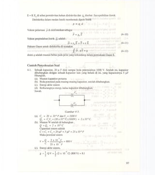E =K Eodi sebut permitivitas bahan dielekLrikadan x.,disebut Susceptibilitas listrik.
Dielektrika dalam rnedan listrik rnernbentuk dipole listrik
p = qj d
Vektor polarisasi pdi didifinisikan sebagai
- -
P = XeE
Vektor perpindahan listrik 15 adalah:
- - - -
D = EoE + P = EE
Hukum Gauss untuk dielektrika di nyatakan
fi5.iA=q.
disini q adalah rnuatan bebas pada pelat yang terkandung dalarn permukaan Gauss S.
(4-10)
(4-11)
(4-12)
Contoh Penyelesaian 80al
4-1. Sebuah kapasitor,20 J.lF diisi sampaibcda potensialnya1000V. Setelah ini, kapasitor
dihubungkandengan sebuahkapasitor lain yang belurn di isi, yang kapasitornya5 J.1.F'
Hitunglah,
(a). Muatankapasitorpertama
(b). Bedapotensialpadarnasing-rnasingkapasitor,setelahdihubungkan.
(c). Energiakhirsistern
(d). Berkurangnyaenergi,kalaukapasitordihubungkan.
.Jawab. C1
Gambar 4-5.
(a). CJ = 20 x 1~ F d£mVJ=1000 V
QJ =CJVJ =(20x 1~ F) (lOOOV)= 2X 1(F2C.
(b). Muatan W setelah di hubungkan,
Q =Q} = 2 x 1~ C
Capasitasi sistern adalah
C =C} + C2 =20 J.lF + 5 J.lF =25 X 10-6 F
Maka petensial sistern
-2
V =Q = 2 x 10 C = 800 V
C 25 x 10-6 F
(c). Energiakhirsistern,
1 1 -2
X =- Q V =- (2 x 10 C) (800V) = 8J
2 2
97
 