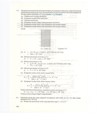 4-5. Duapelat bermuatan berlawanan dan mempunyai kerapatanmuatan sarna,sejajardan terpisah
oleh dielektrika padajarak 5mm. Konstanta dalam dielektrika adalah 3danbesar medanlistrik
Resultandalarndielektrika1(f' VIm,(Gambar4-7),HitW1g1ah;
(a). Displaeemen D dalarn dielektrika
(b). Kerapatan muatan bebas pada pelat
(e). Palarisasi dielektrika
(d). Kerapatan muatan induksi pada permukaan dielektrik
(e). Komponen medan listrik yang disebabkan oleh muatan induksi
(t). Komponen medan listrik yang disebabkan oleh muatan induksi.
Jawab
+
+
+
+
+
I- 5mm-l Gambar 4-8.
(a). D = £ E =K £0 E =3 (8,85 X 10-12 C2IN.m2)(106Vim)
= 26,6 x 10-6C/m2
(b). Menurutpersarnaan(4-9)dan(4-11)
D = cr=£E=26,6xl~C/m2
(e). Menurut persamaan (4-10)
P = x..E = (K-1) £0 E =(3 -1)(8,85 x 1O-12C2IN.m2)(106 Vim)
= 17,7 x 1~ C/m2
(d). Menurutpersarnaan(4-8)dan (4-10)
cr. = P = 17,7 x 1~ C/m21
(e). Komponen medan listrik akibat muatan bebas
-6 2
Eo= crj= (26,6x 10 Clm) =3 x 106V1m-12 2 2
£0 (8,85 x 10 C INm)
(t). Komponen medan listrik akibat muatan induksi
-6 2
E. = crj = (17,7 x 10 C1m) = 2 x 106 VimI -12 2 2
£0 (8,85 x 10 C INm)
Untuk memeriksa kebenarannya, masukkan kedalarn persarnaan (4-7)
E = Eo + Ej = 3 x 106Vim - 2 x 106Vim = 106Vim
Temyata sesuai dengan harga E yang diketahui.
4-6. Dielektrika kerta dari suatu kapasitor mempunyai tebal 0,005 em K= 12,5 dan medan
dielektrika 50 x 106Vim.
(a). Berapa luas permukaan timah yang diperlukan agar C = 0,1 J.1.F?
100
 
