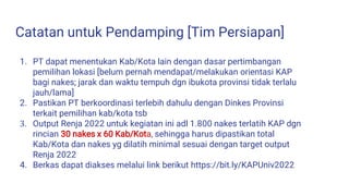 Catatan untuk Pendamping [Tim Persiapan]
1. PT dapat menentukan Kab/Kota lain dengan dasar pertimbangan
pemilihan lokasi [belum pernah mendapat/melakukan orientasi KAP
bagi nakes; jarak dan waktu tempuh dgn ibukota provinsi tidak terlalu
jauh/lama]
2. Pastikan PT berkoordinasi terlebih dahulu dengan Dinkes Provinsi
terkait pemilihan kab/kota tsb
3. Output Renja 2022 untuk kegiatan ini adl 1.800 nakes terlatih KAP dgn
rincian 30 nakes x 60 Kab/Kota, sehingga harus dipastikan total
Kab/Kota dan nakes yg dilatih minimal sesuai dengan target output
Renja 2022
4. Berkas dapat diakses melalui link berikut https://bit.ly/KAPUniv2022
 