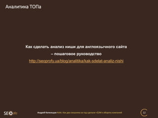 Аналитика ТОПа
Андрей Капельцов Кейс: Как два сеошника за год сделали +$2М к обороту компаний 12
Как сделать анализ ниши для англоязычного сайта
– пошаговое руководство
http://seoprofy.ua/blog/analitika/kak-sdelat-analiz-nishi
 