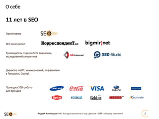 О себе
Андрей Капельцов Кейс: Как два сеошника за год сделали +$2М к обороту компаний 2
11 лет в SEO
Организатор
SEO консультант
Руководитель отделов SEO, аналитики,
исследований алгоритмов
Директор по ИТ, коммерческий, по развитию
в Terrapoint, Govital.
Проводил SEO-работы
для брендов
 