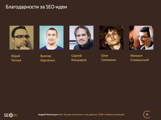 Благодарности за SEO-идеи
Андрей Капельцов Кейс: Как два сеошника за год сделали +$2М к обороту компаний 20
Юрий
Титков
Виктор
Карпенко
Сергей
Кокшаров
Олег
Саламаха
Михаил
Сливинский
 