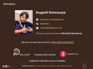 Контакты
Андрей Капельцов Кейс: Как два сеошника за год сделали +$2М к обороту компаний 21
facebook.com/Kapeltsov
Kapeltsov
andrey@kapeltsov.com
Андрей Капельцов
FB группа для сеошников #SeoCafe OpenGroup
Детали на мастер-классе в http://g0oo.gl/Xv5qUJ
Генеральный спонсор
Надёжная партнёрка под эссе трафик
 