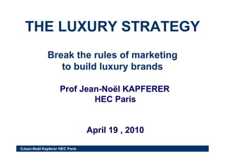 THE LUXURY STRATEGYTHE LUXURY STRATEGYTHE LUXURY STRATEGYTHE LUXURY STRATEGY
Break the rules of marketingBreak the rules of marketing
to build luxury brandsto build luxury brands
Prof JeanProf Jean--Noël KAPFERERNoël KAPFERER
HEC P iHEC P iHEC ParisHEC Paris
April 19 , 2010April 19 , 2010
©Jean-Noël Kapferer HEC Paris
p ,p ,
 