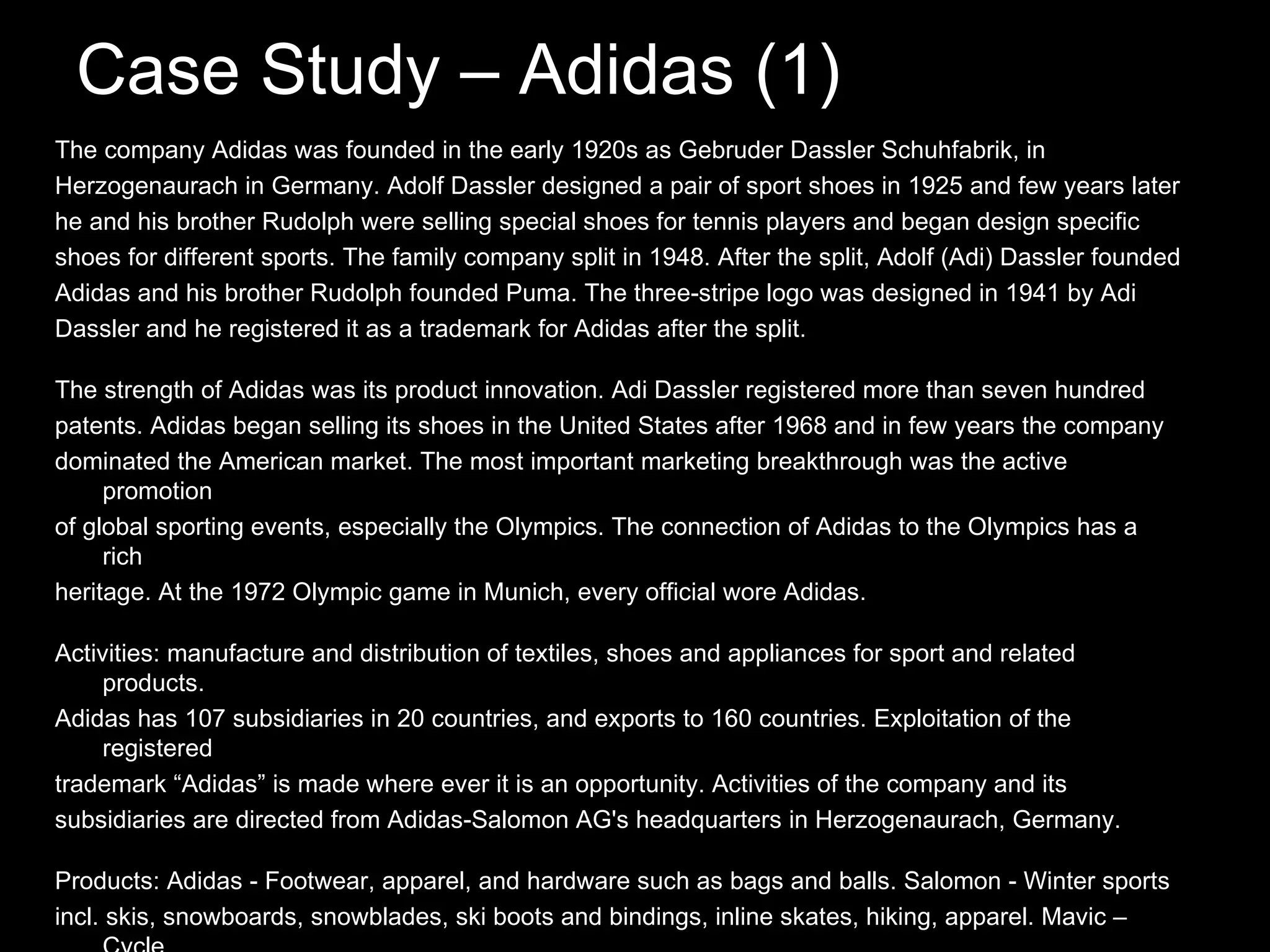 Case Study – Adidas (1) The company Adidas was founded in the early 1920s as Gebruder Dassler Schuhfabrik, in Herzogenaurach in Germany. Adolf Dassler designed a pair of sport shoes in 1925 and few years later he and his brother Rudolph were selling special shoes for tennis players and began design specific shoes for different sports. The family company split in 1948. After the split, Adolf (Adi) Dassler founded Adidas and his brother Rudolph founded Puma. The three-stripe logo was designed in 1941 by Adi Dassler and he registered it as a trademark for Adidas after the split. The strength of Adidas was its product innovation. Adi Dassler registered more than seven hundred patents. Adidas began selling its shoes in the United States after 1968 and in few years the company dominated the American market. The most important marketing breakthrough was the active promotion of global sporting events, especially the Olympics. The connection of Adidas to the Olympics has a rich heritage. At the 1972 Olympic game in Munich, every official wore Adidas. Activities: manufacture and distribution of textiles, shoes and appliances for sport and related products. Adidas has 107 subsidiaries in 20 countries, and exports to 160 countries. Exploitation of the registered trademark “Adidas” is made where ever it is an opportunity. Activities of the company and its subsidiaries are directed from Adidas-Salomon AG's headquarters in Herzogenaurach, Germany. Products: Adidas - Footwear, apparel, and hardware such as bags and balls. Salomon - Winter sports incl. skis, snowboards, snowblades, ski boots and bindings, inline skates, hiking, apparel. Mavic –Cycle components, Bonfire – Snowboard apparel. Arc'Teryx - Outdoor apparel, climbing equipment, Cliché – Skateboard equipment, footwear and apparel, Taylor Made-Adidas Golf - Golf equipment, golf apparel, golf shoes and finally, Maxfli - Golf balls, irons and accessories