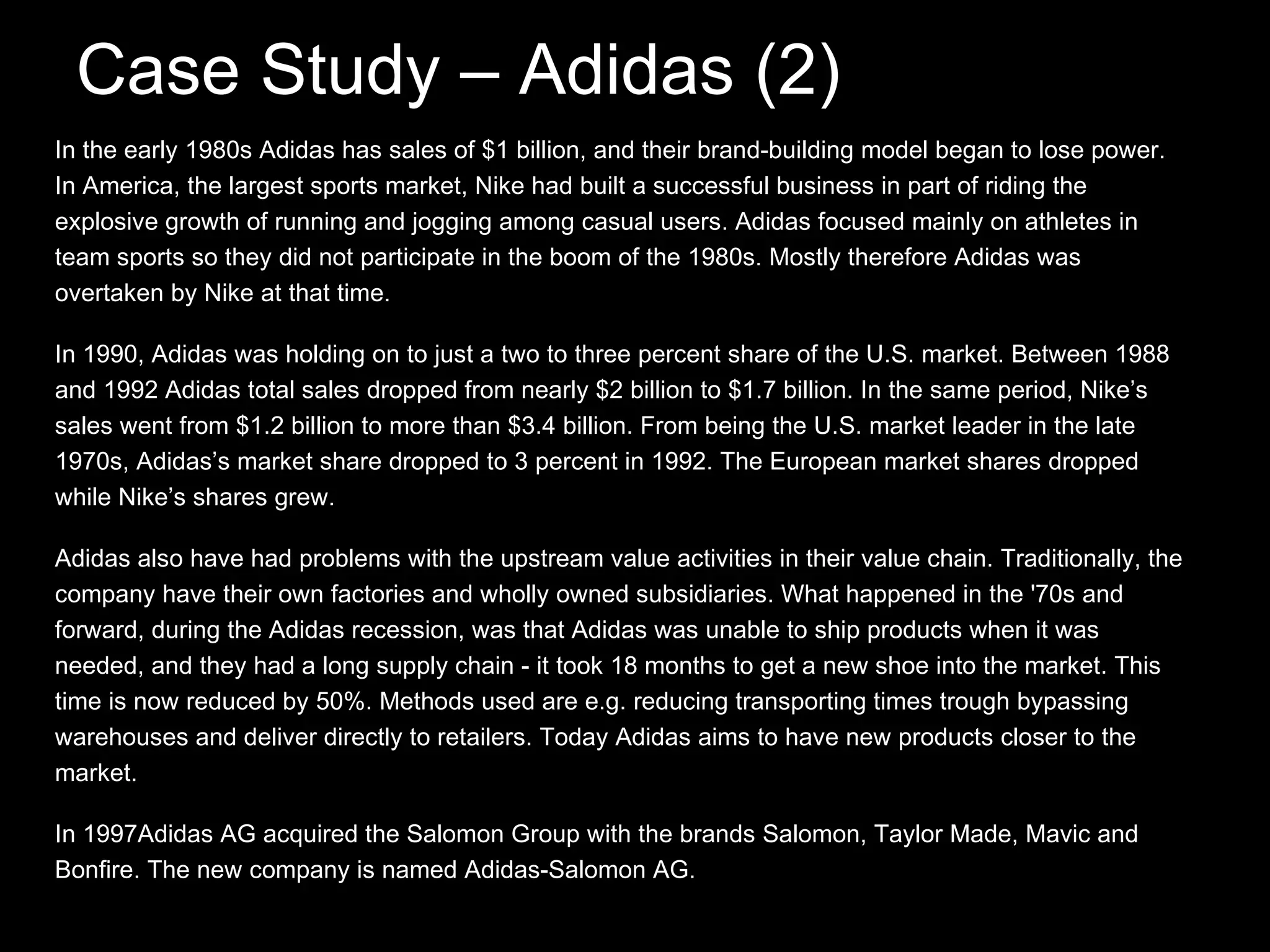 Case Study – Adidas (2) In the early 1980s Adidas has sales of $1 billion, and their brand-building model began to lose power. In America, the largest sports market, Nike had built a successful business in part of riding the explosive growth of running and jogging among casual users. Adidas focused mainly on athletes in team sports so they did not participate in the boom of the 1980s. Mostly therefore Adidas was overtaken by Nike at that time. In 1990, Adidas was holding on to just a two to three percent share of the U.S. market. Between 1988 and 1992 Adidas total sales dropped from nearly $2 billion to $1.7 billion. In the same period, Nike’s sales went from $1.2 billion to more than $3.4 billion. From being the U.S. market leader in the late 1970s, Adidas’s market share dropped to 3 percent in 1992. The European market shares dropped while Nike’s shares grew. Adidas also have had problems with the upstream value activities in their value chain. Traditionally, the company have their own factories and wholly owned subsidiaries. What happened in the '70s and forward, during the Adidas recession, was that Adidas was unable to ship products when it was needed, and they had a long supply chain - it took 18 months to get a new shoe into the market. This time is now reduced by 50%. Methods used are e.g. reducing transporting times trough bypassing warehouses and deliver directly to retailers. Today Adidas aims to have new products closer to the market. In 1997Adidas AG acquired the Salomon Group with the brands Salomon, Taylor Made, Mavic and Bonfire. The new company is named Adidas-Salomon AG.