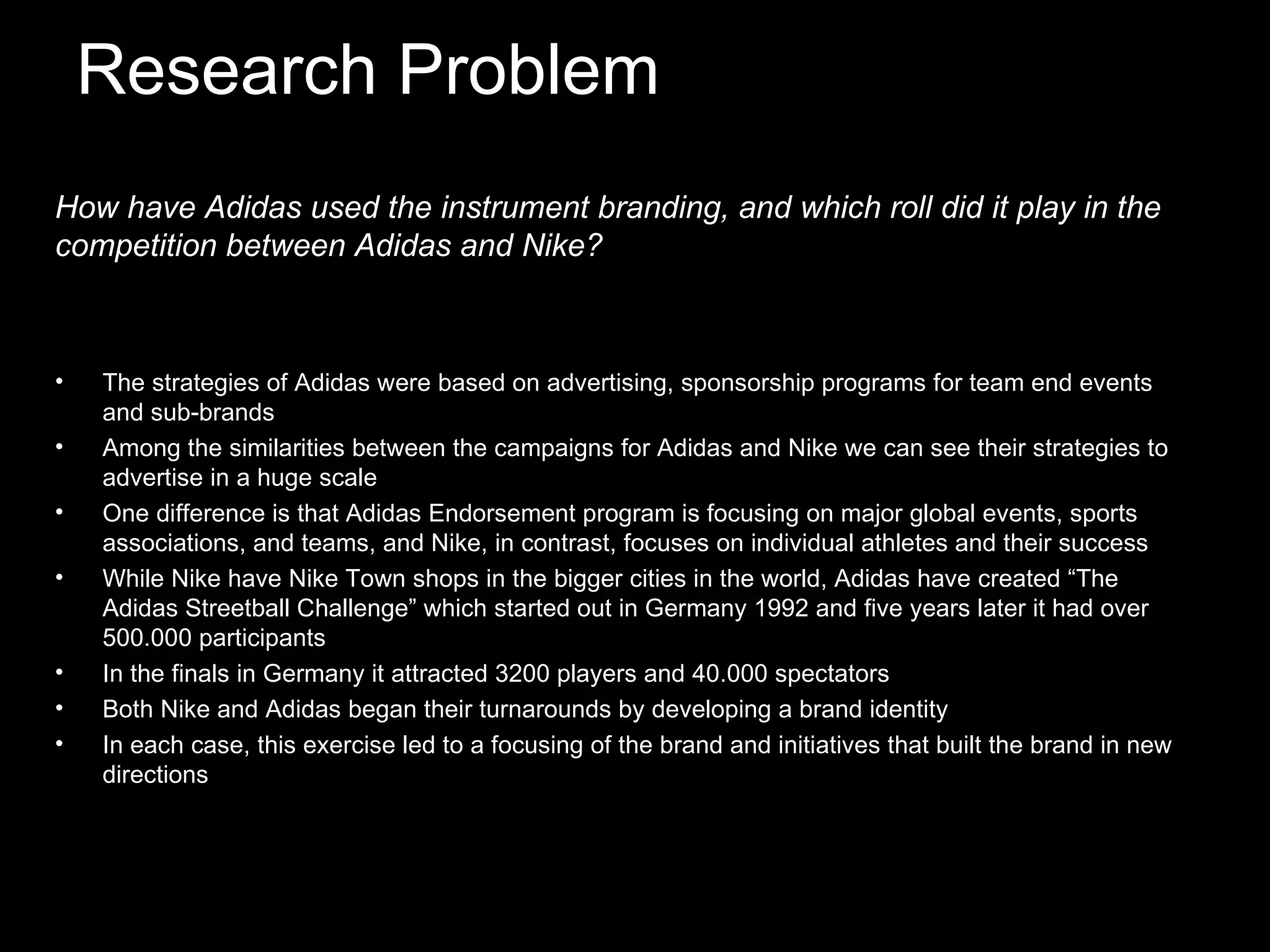 Research Problem The strategies of Adidas were based on advertising, sponsorship programs for team end events and sub-brands Among the similarities between the campaigns for Adidas and Nike we can see their strategies to advertise in a huge scale One difference is that Adidas Endorsement program is focusing on major global events, sports associations, and teams, and Nike, in contrast, focuses on individual athletes and their success While Nike have Nike Town shops in the bigger cities in the world, Adidas have created “The Adidas Streetball Challenge” which started out in Germany 1992 and five years later it had over 500.000 participants In the finals in Germany it attracted 3200 players and 40.000 spectators Both Nike and Adidas began their turnarounds by developing a brand identity In each case, this exercise led to a focusing of the brand and initiatives that built the brand in new directions How have Adidas used the instrument branding, and which roll did it play in the competition between Adidas and Nike?