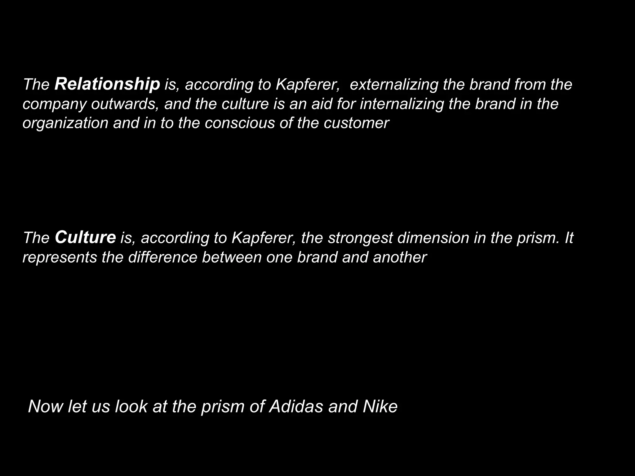 The Relationship is, according to Kapferer, externalizing the brand from the company outwards, and the culture is an aid for internalizing the brand in the organization and in to the conscious of the customer The Culture is, according to Kapferer, the strongest dimension in the prism. It represents the difference between one brand and another Now let us look at the prism of Adidas and Nike