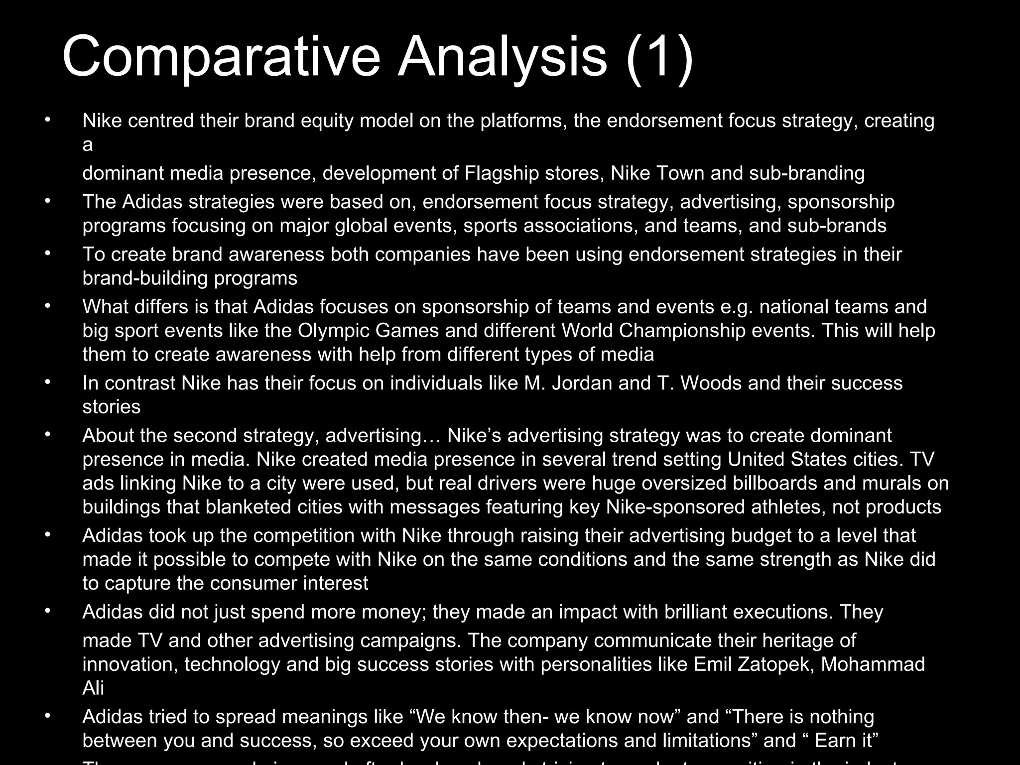 Comparative Analysis (1) Nike centred their brand equity model on the platforms, the endorsement focus strategy, creating a dominant media presence, development of Flagship stores, Nike Town and sub-branding The Adidas strategies were based on, endorsement focus strategy, advertising, sponsorship programs focusing on major global events, sports associations, and teams, and sub-brands To create brand awareness both companies have been using endorsement strategies in their brand-building programs What differs is that Adidas focuses on sponsorship of teams and events e.g. national teams and big sport events like the Olympic Games and different World Championship events. This will help them to create awareness with help from different types of media In contrast Nike has their focus on individuals like M. Jordan and T. Woods and their success stories About the second strategy, advertising… Nike’s advertising strategy was to create dominant presence in media. Nike created media presence in several trend setting United States cities. TV ads linking Nike to a city were used, but real drivers were huge oversized billboards and murals on buildings that blanketed cities with messages featuring key Nike-sponsored athletes, not products Adidas took up the competition with Nike through raising their advertising budget to a level that made it possible to compete with Nike on the same conditions and the same strength as Nike did to capture the consumer interest Adidas did not just spend more money; they made an impact with brilliant executions. They made TV and other advertising campaigns. The company communicate their heritage of innovation, technology and big success stories with personalities like Emil Zatopek, Mohammad Ali Adidas tried to spread meanings like “We know then- we know now” and “There is nothing between you and success, so exceed your own expectations and limitations” and “ Earn it” The success was obvious and after hard work and striving toward a top position in the industry Adidas was back in business.