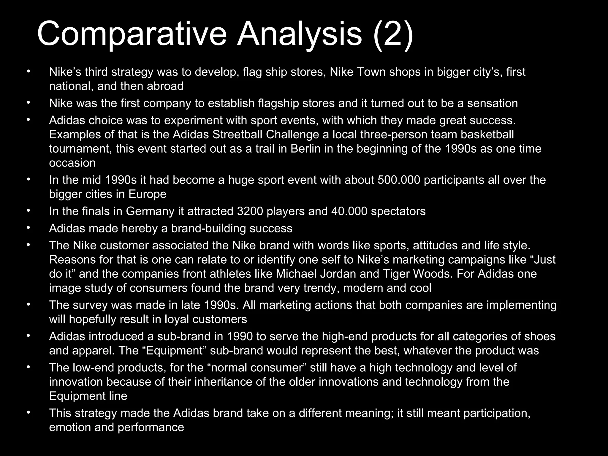Comparative Analysis (2) Nike’s third strategy was to develop, flag ship stores, Nike Town shops in bigger city’s, first national, and then abroad Nike was the first company to establish flagship stores and it turned out to be a sensation Adidas choice was to experiment with sport events, with which they made great success. Examples of that is the Adidas Streetball Challenge a local three-person team basketball tournament, this event started out as a trail in Berlin in the beginning of the 1990s as one time occasion In the mid 1990s it had become a huge sport event with about 500.000 participants all over the bigger cities in Europe In the finals in Germany it attracted 3200 players and 40.000 spectators Adidas made hereby a brand-building success The Nike customer associated the Nike brand with words like sports, attitudes and life style. Reasons for that is one can relate to or identify one self to Nike’s marketing campaigns like “Just do it” and the companies front athletes like Michael Jordan and Tiger Woods. For Adidas one image study of consumers found the brand very trendy, modern and cool The survey was made in late 1990s. All marketing actions that both companies are implementing will hopefully result in loyal customers Adidas introduced a sub-brand in 1990 to serve the high-end products for all categories of shoes and apparel. The “Equipment” sub-brand would represent the best, whatever the product was The low-end products, for the “normal consumer” still have a high technology and level of innovation because of their inheritance of the older innovations and technology from the Equipment line This strategy made the Adidas brand take on a different meaning; it still meant participation, emotion and performance