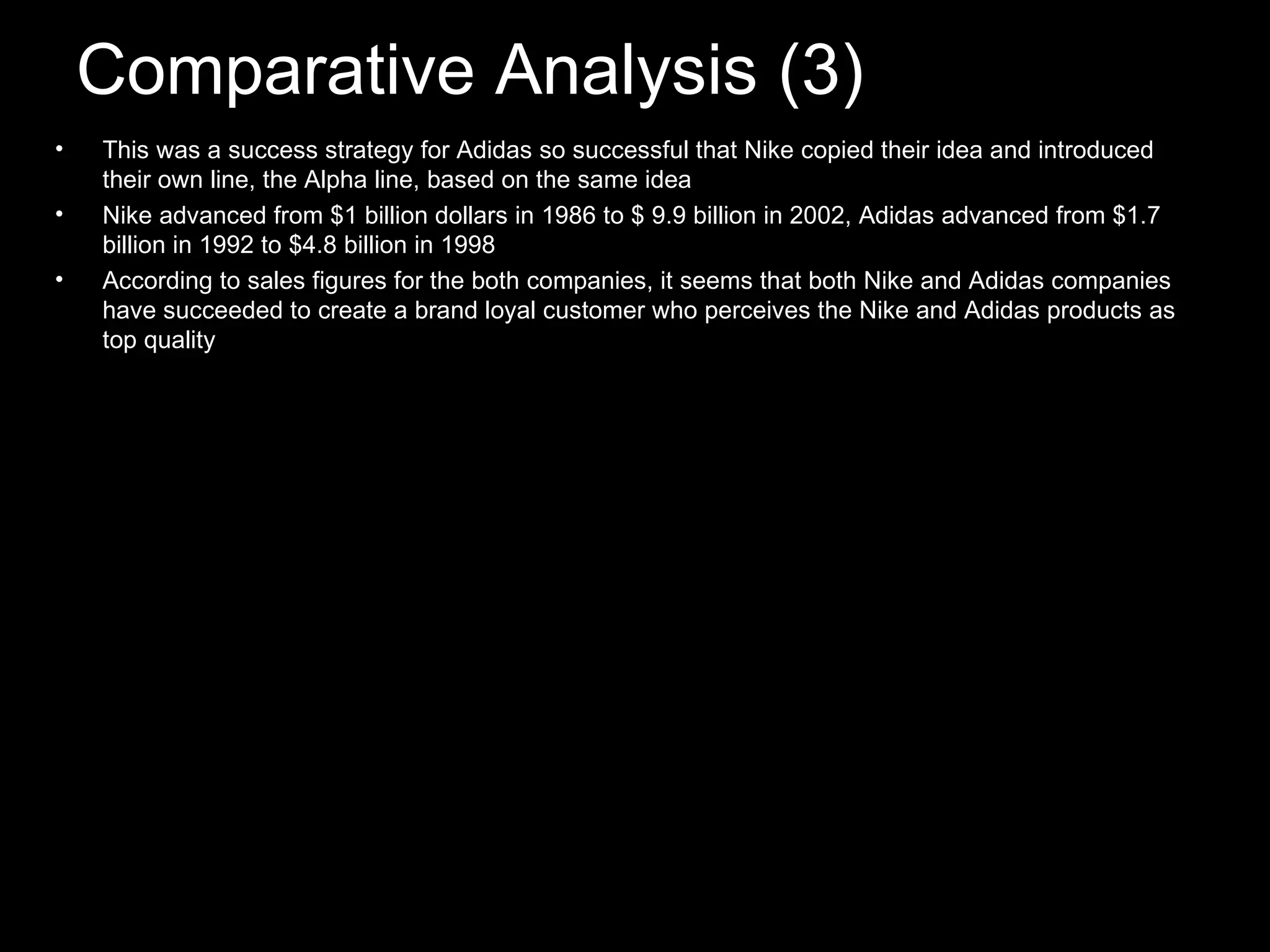 Comparative Analysis (3) This was a success strategy for Adidas so successful that Nike copied their idea and introduced their own line, the Alpha line, based on the same idea Nike advanced from $1 billion dollars in 1986 to $ 9.9 billion in 2002, Adidas advanced from $1.7 billion in 1992 to $4.8 billion in 1998 According to sales figures for the both companies, it seems that both Nike and Adidas companies have succeeded to create a brand loyal customer who perceives the Nike and Adidas products as top quality