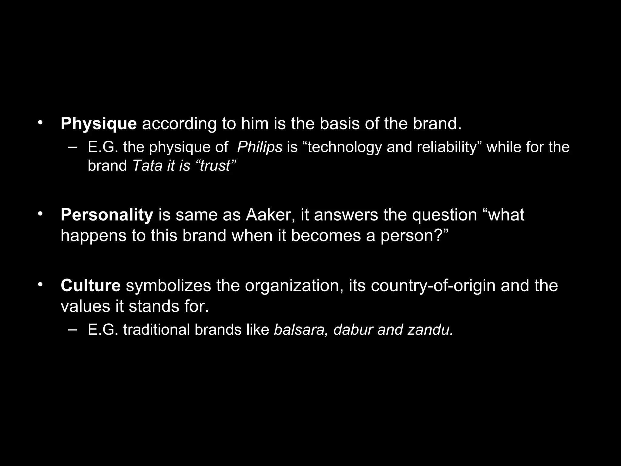 Physique according to him is the basis of the brand. E.G. the physique of Philips is “technology and reliability” while for the brand Tata it is “trust” Personality is same as Aaker, it answers the question “what happens to this brand when it becomes a person?” Culture symbolizes the organization, its country-of-origin and the values it stands for. E.G. traditional brands like balsara, dabur and zandu.