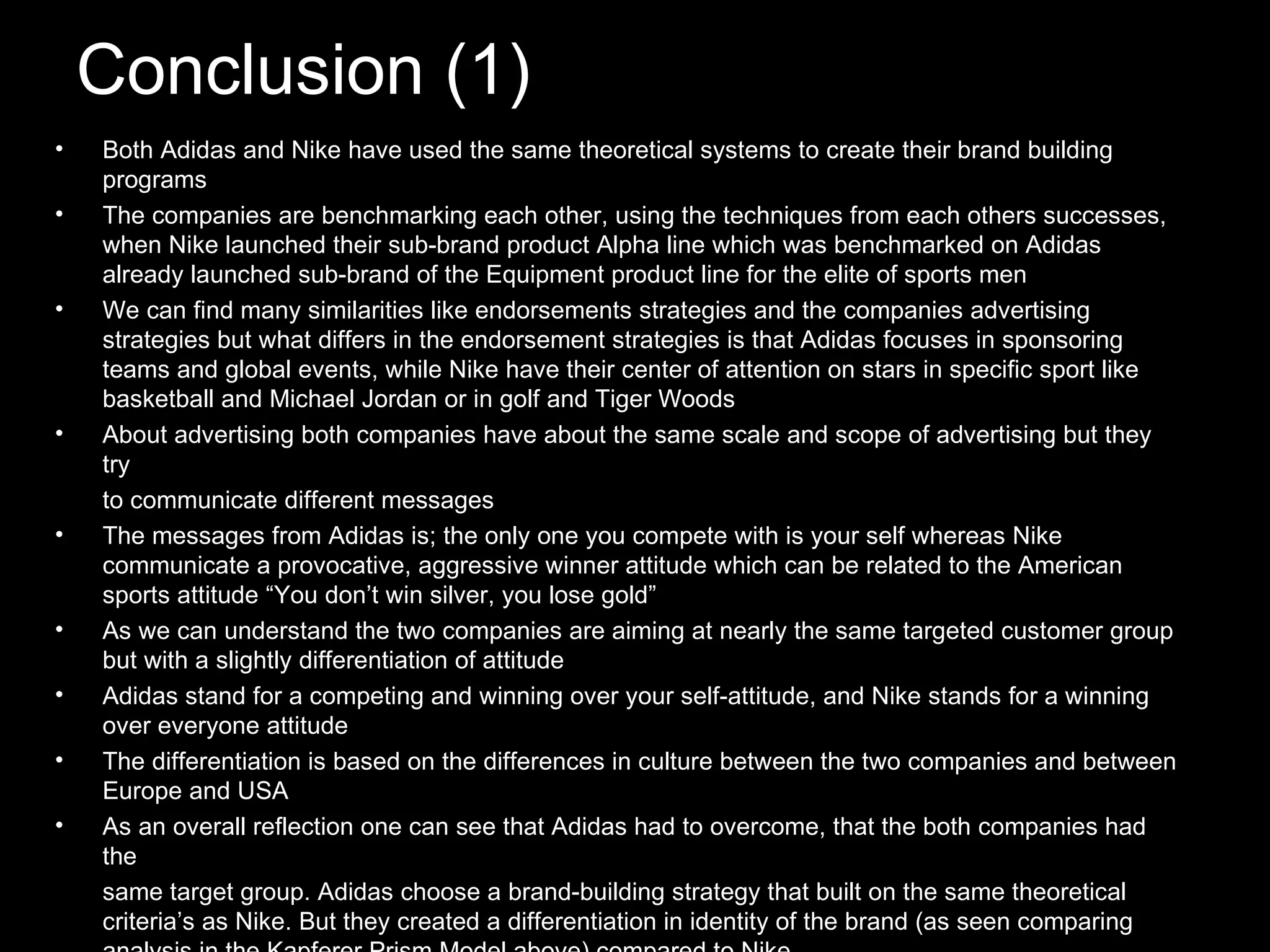 Conclusion (1) Both Adidas and Nike have used the same theoretical systems to create their brand building programs The companies are benchmarking each other, using the techniques from each others successes, when Nike launched their sub-brand product Alpha line which was benchmarked on Adidas already launched sub-brand of the Equipment product line for the elite of sports men We can find many similarities like endorsements strategies and the companies advertising strategies but what differs in the endorsement strategies is that Adidas focuses in sponsoring teams and global events, while Nike have their center of attention on stars in specific sport like basketball and Michael Jordan or in golf and Tiger Woods About advertising both companies have about the same scale and scope of advertising but they try to communicate different messages The messages from Adidas is; the only one you compete with is your self whereas Nike communicate a provocative, aggressive winner attitude which can be related to the American sports attitude “You don’t win silver, you lose gold” As we can understand the two companies are aiming at nearly the same targeted customer group but with a slightly differentiation of attitude Adidas stand for a competing and winning over your self-attitude, and Nike stands for a winning over everyone attitude The differentiation is based on the differences in culture between the two companies and between Europe and USA As an overall reflection one can see that Adidas had to overcome, that the both companies had the same target group. Adidas choose a brand-building strategy that built on the same theoretical criteria’s as Nike. But they created a differentiation in identity of the brand (as seen comparing analysis in the Kapferer Prism Model above) compared to Nike