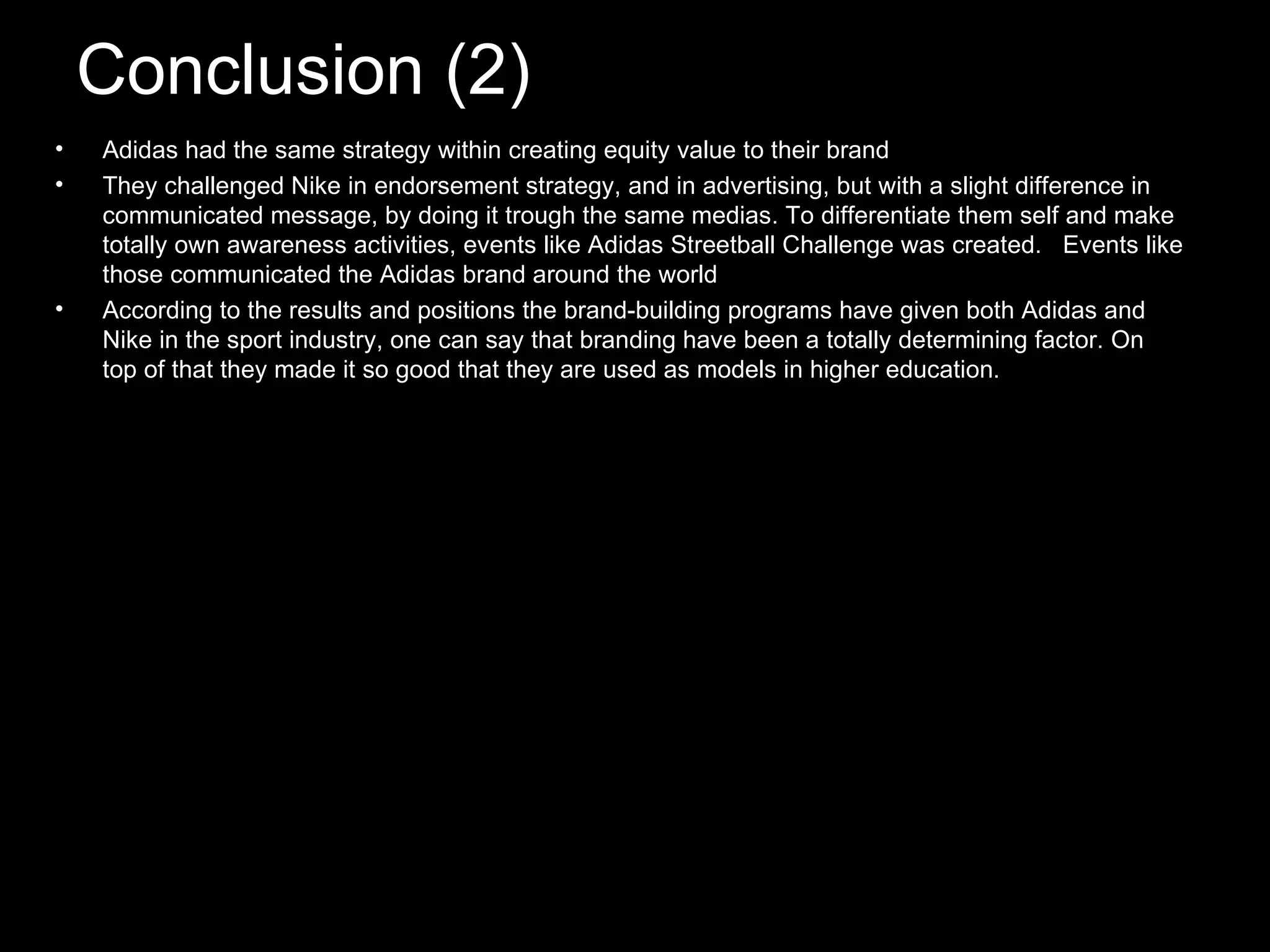 Conclusion (2) Adidas had the same strategy within creating equity value to their brand They challenged Nike in endorsement strategy, and in advertising, but with a slight difference in communicated message, by doing it trough the same medias. To differentiate them self and make totally own awareness activities, events like Adidas Streetball Challenge was created. Events like those communicated the Adidas brand around the world According to the results and positions the brand-building programs have given both Adidas and Nike in the sport industry, one can say that branding have been a totally determining factor. On top of that they made it so good that they are used as models in higher education.