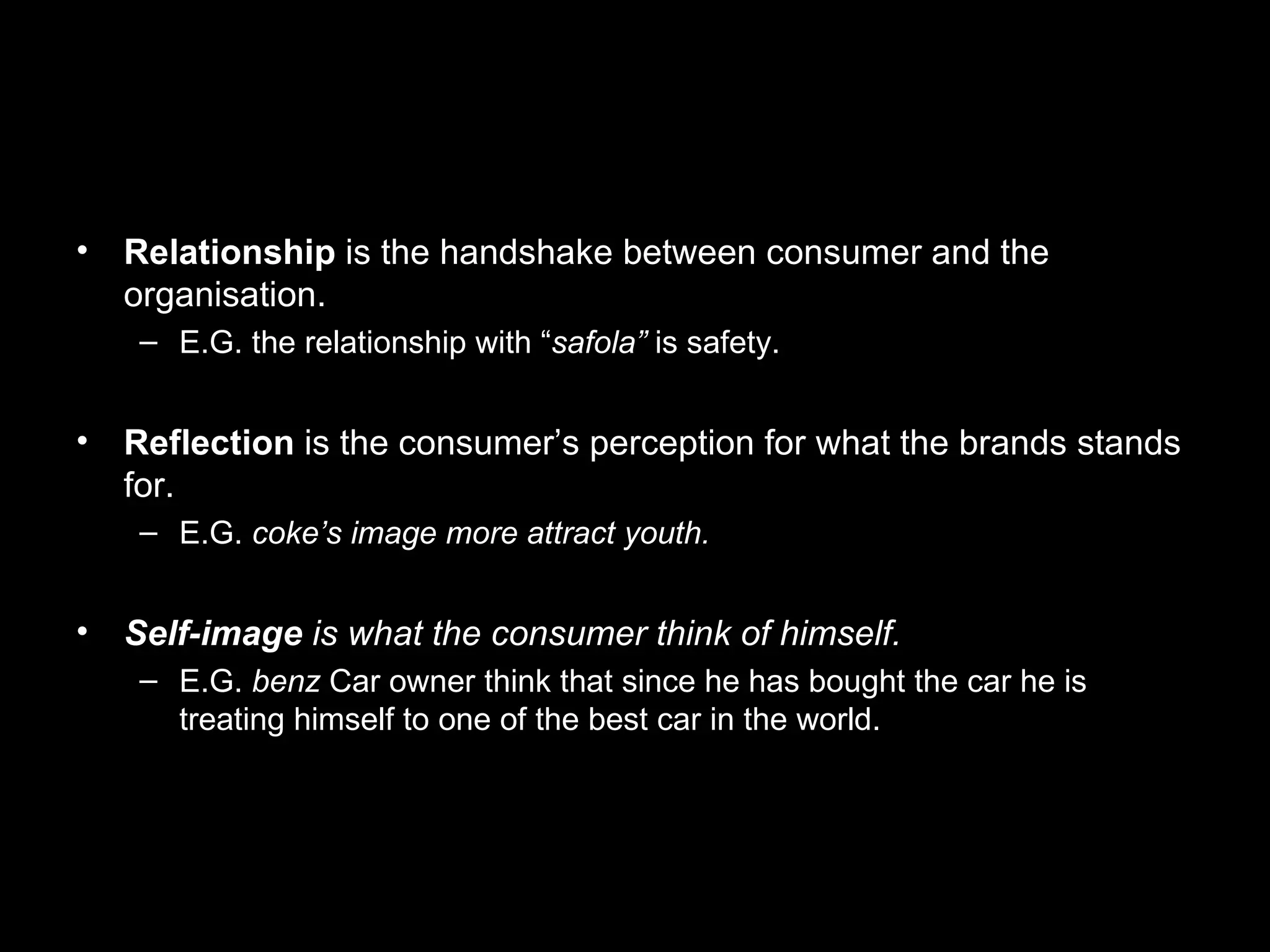 Relationship is the handshake between consumer and the organisation. E.G. the relationship with “ safola” is safety. Reflection is the consumer’s perception for what the brands stands for. E.G. coke’s image more attract youth. Self-image is what the consumer think of himself. E.G. benz Car owner think that since he has bought the car he is treating himself to one of the best car in the world.