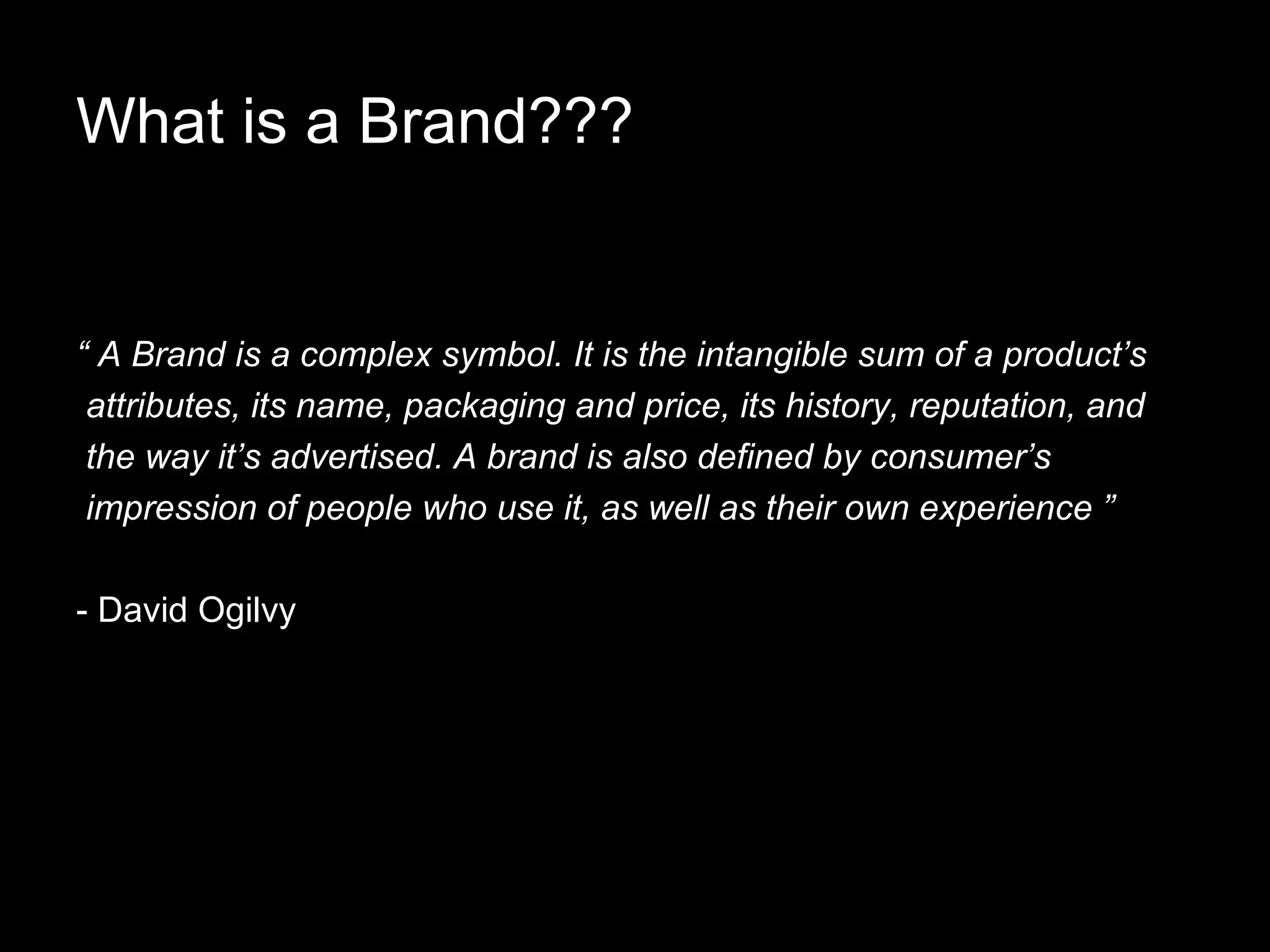 What is a Brand??? “ A Brand is a complex symbol. It is the intangible sum of a product’s attributes, its name, packaging and price, its history, reputation, and the way it’s advertised. A brand is also defined by consumer’s impression of people who use it, as well as their own experience ” - David Ogilvy