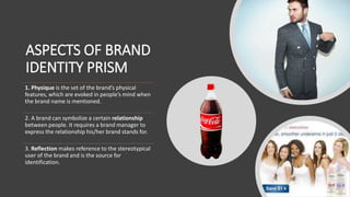 ASPECTS OF BRAND
IDENTITY PRISM
1. Physique is the set of the brand’s physical
features, which are evoked in people’s mind when
the brand name is mentioned.
2. A brand can symbolize a certain relationship
between people. It requires a brand manager to
express the relationship his/her brand stands for.
3. Reflection makes reference to the stereotypical
user of the brand and is the source for
identification.
 