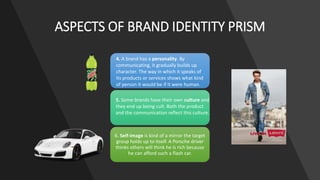6. Self-image is kind of a mirror the target
group holds up to itself. A Porsche driver
thinks others will think he is rich because
he can afford such a flash car.
ASPECTS OF BRAND IDENTITY PRISM
4. A brand has a personality. By
communicating, it gradually builds up
character. The way in which it speaks of
its products or services shows what kind
of person it would be if it were human.
5. Some brands have their own culture and
they end up being cult. Both the product
and the communication reflect this culture.
 