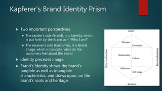 Kapferer’s Brand Identity Prism
 Two important perspectives
 The sender’s side (Brand), it is Identity, which
is put forth by the Brand as – “Who I am?”
 The receiver’s side (Customer), it is Brand
Image, which is basically, what do the
customers feel about the brand
 Identity precedes Image.
 Brand’s Identity shows the brand’s
tangible as well as intangible
characteristics, and draws upon, on the
brand’s roots and heritage.
 