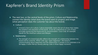 Kapferer’s Brand Identity Prism
 The next two, or the central facets of the prism, Culture and Relationship,
connect the identity (what does the brand want to project) and image
(what perception does the customer has about the brand).
 Culture-
 A brand is born of a culture. Culture essentially means the set of values that creates
the ambition and aspiration of the brand. It can be understood as a set of basic
principles governing the brand and its communication. Coca-Cola, for example,
stands for the American culture and lifestyle. .
 Relationship-
 The strength of a brand basically reflects the strength of a relationship between the
brand and its customer. When coke says “open happiness”, the brand is
communicating about happiness and the relationship it conveys to its customers is to
be happy. It does that by cleverly placing Coke in those happy moments.
 