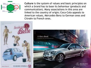Culture is the system of values and basic principles on
which a brand has to base its behaviour (products and
communication). Many associations in this area are
linked to the country of origin; Coca-Cola appeals to
American values, Mercedes-Benz to German ones and
Citroën to French ones.
 