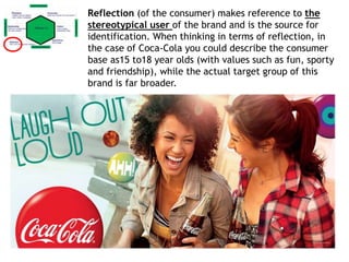 Reflection (of the consumer) makes reference to the
stereotypical user of the brand and is the source for
identification. When thinking in terms of reflection, in
the case of Coca-Cola you could describe the consumer
base as15 to18 year olds (with values such as fun, sporty
and friendship), while the actual target group of this
brand is far broader.
 