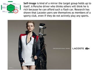 Self-image is kind of a mirror the target group holds up to
itself. A Porsche driver who thinks others will think he is
rich because he can afford such a flash car. Research has
shown that Lacoste users see themselves as members of a
sporty club, even if they do not actively play any sports.
 