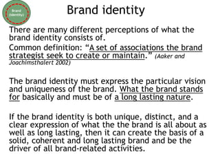 Brand identity
There are many different perceptions of what the
brand identity consists of.
Common definition: “A set of associations the brand
strategist seek to create or maintain.” (Aaker and
Joachimsthalert 2002)
The brand identity must express the particular vision
and uniqueness of the brand. What the brand stands
for basically and must be of a long lasting nature.
If the brand identity is both unique, distinct, and a
clear expression of what the the brand is all about as
well as long lasting, then it can create the basis of a
solid, coherent and long lasting brand and be the
driver of all brand-related activities.
Brand
(identity)
 