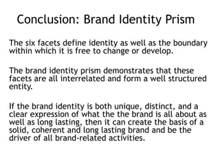 Conclusion: Brand Identity Prism
The six facets define identity as well as the boundary
within which it is free to change or develop.
The brand identity prism demonstrates that these
facets are all interrelated and form a well structured
entity.
If the brand identity is both unique, distinct, and a
clear expression of what the the brand is all about as
well as long lasting, then it can create the basis of a
solid, coherent and long lasting brand and be the
driver of all brand-related activities.
 