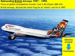 Rebranding British Airways 1997 – 1999.
Focus on global cosmopolitan traveler. Cost £ 60 miljoen (€84 mil)
Identity
unclear
Confusion
British Airways, ditched the Union Flag for an "ethnic" tail-fin in 1997.
 