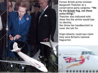 Former British prime minister
Margareth Thatcher at a
conservative party congress: “We
fly the British flag, not these
awful things."
Thatcher also indicated with
these fins the airline would lose
its identity.
She threw her handkerchief to
cover the tail fin.
Virgin Atlantic could now claim
they were Britain's national
flagcarrier.
 